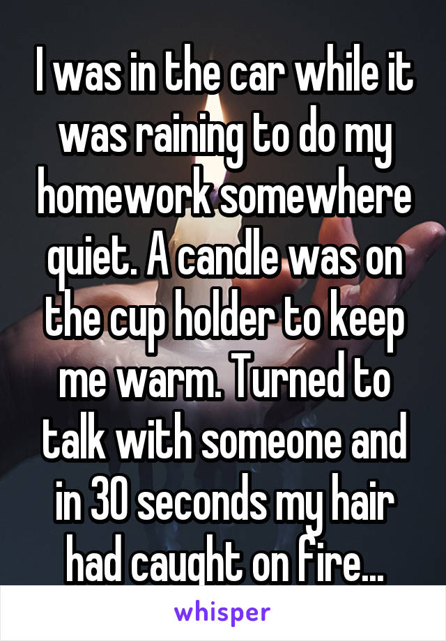 I was in the car while it was raining to do my homework somewhere quiet. A candle was on the cup holder to keep me warm. Turned to talk with someone and in 30 seconds my hair had caught on fire...