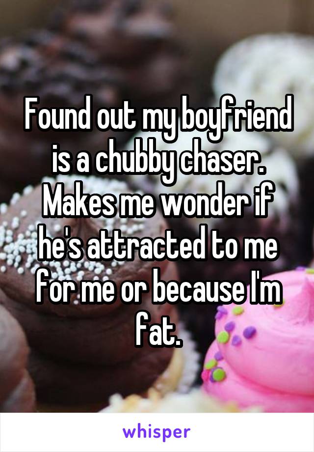 Found out my boyfriend is a chubby chaser. Makes me wonder if he's attracted to me for me or because I'm fat.