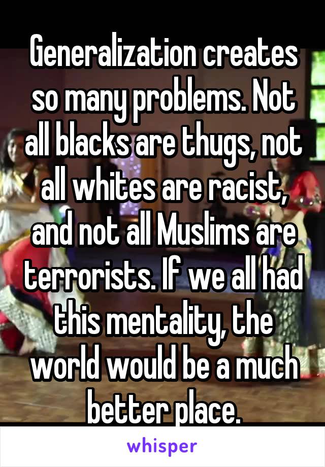 Generalization creates so many problems. Not all blacks are thugs, not all whites are racist, and not all Muslims are terrorists. If we all had this mentality, the world would be a much better place.