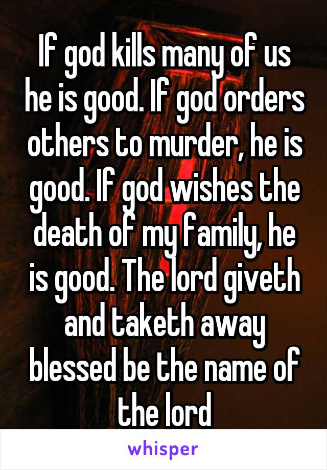 If god kills many of us he is good. If god orders others to murder, he is good. If god wishes the death of my family, he is good. The lord giveth and taketh away blessed be the name of the lord