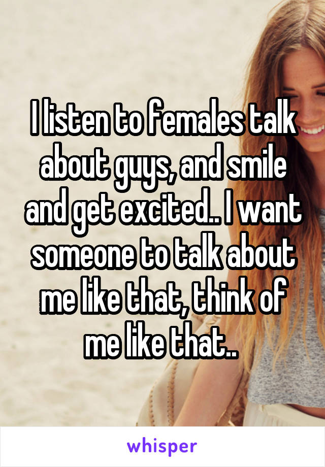 I listen to females talk about guys, and smile and get excited.. I want someone to talk about me like that, think of me like that.. 