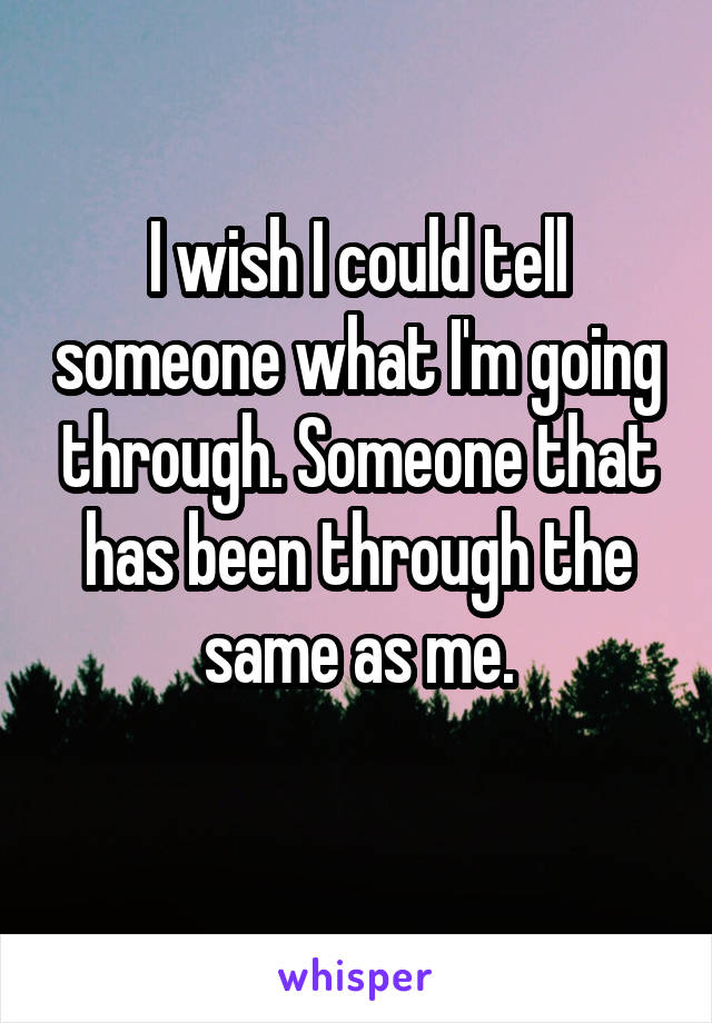 I wish I could tell someone what I'm going through. Someone that has been through the same as me.
