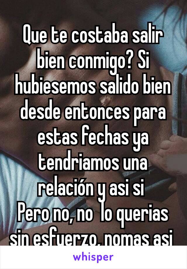 Que te costaba salir bien conmigo? Si hubiesemos salido bien desde entonces para estas fechas ya tendriamos una relación y asi si 
Pero no, no  lo querias sin esfuerzo, nomas asi 