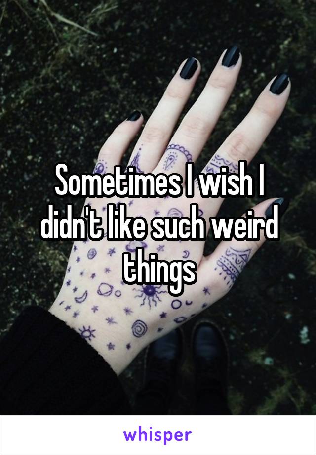 Sometimes I wish I didn't like such weird things