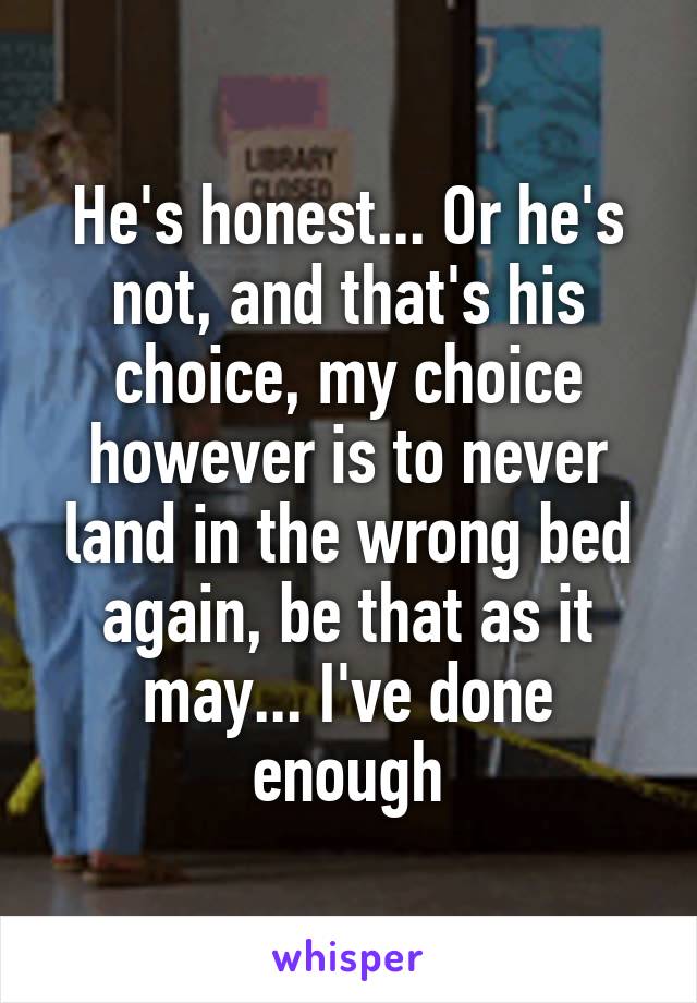 He's honest... Or he's not, and that's his choice, my choice however is to never land in the wrong bed again, be that as it may... I've done enough