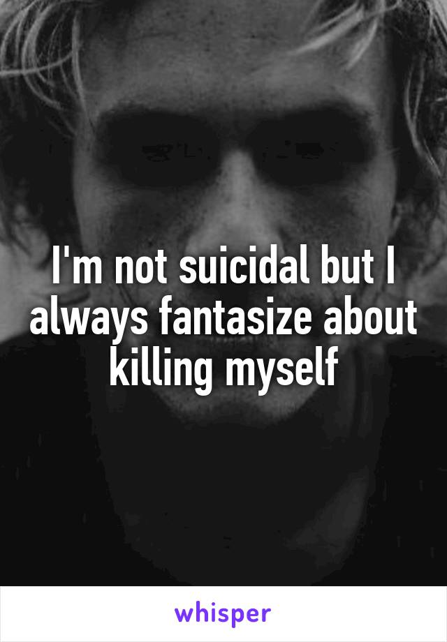 I'm not suicidal but I always fantasize about killing myself