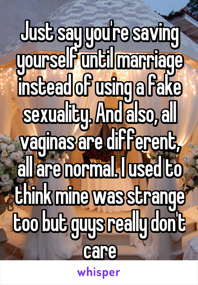 Just say you're saving yourself until marriage instead of using a fake sexuality. And also, all vaginas are different, all are normal. I used to think mine was strange too but guys really don't care