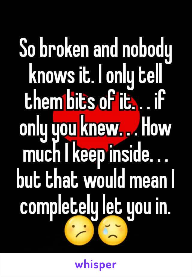 So broken and nobody knows it. I only tell them bits of it. . . if only you knew. . . How much I keep inside. . . but that would mean I completely let you in. 😕😢