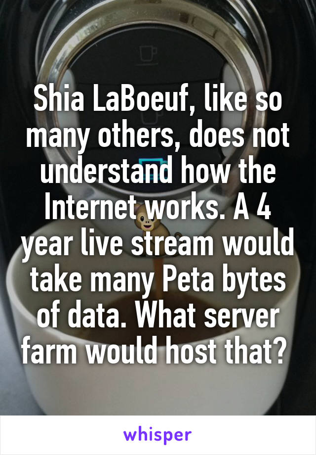 Shia LaBoeuf, like so many others, does not understand how the Internet works. A 4 year live stream would take many Peta bytes of data. What server farm would host that? 