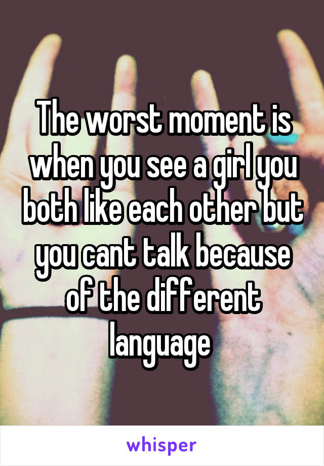 The worst moment is when you see a girl you both like each other but you cant talk because of the different language 