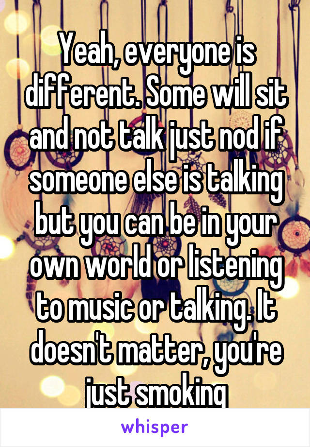 Yeah, everyone is different. Some will sit and not talk just nod if someone else is talking but you can be in your own world or listening to music or talking. It doesn't matter, you're just smoking