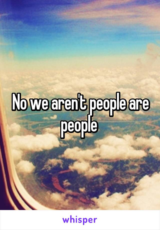 No we aren't people are people 