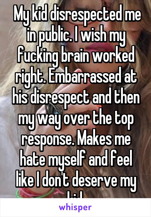  My kid disrespected me in public. I wish my fucking brain worked right. Embarrassed at his disrespect and then my way over the top response. Makes me hate myself and feel like I don't deserve my kid.