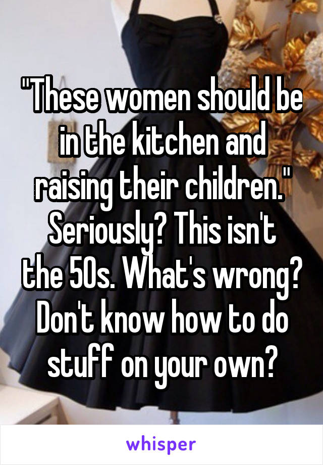 "These women should be in the kitchen and raising their children."
Seriously? This isn't the 50s. What's wrong? Don't know how to do stuff on your own?