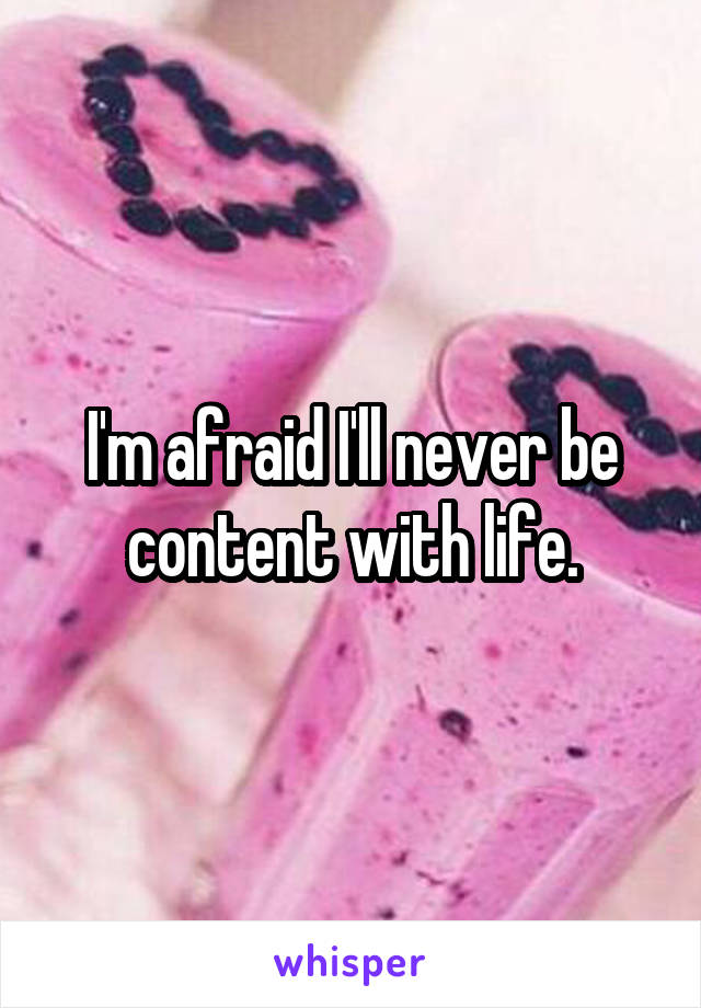 I'm afraid I'll never be content with life.