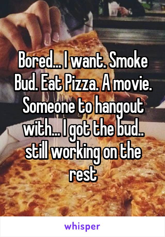 Bored... I want. Smoke Bud. Eat Pizza. A movie. Someone to hangout with... I got the bud.. still working on the rest