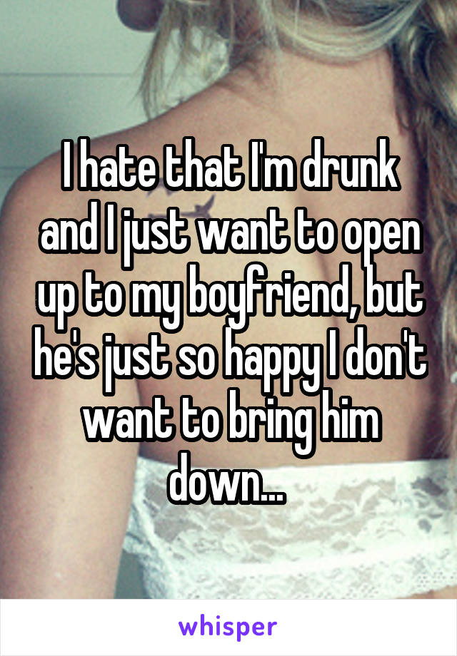 I hate that I'm drunk and I just want to open up to my boyfriend, but he's just so happy I don't want to bring him down... 