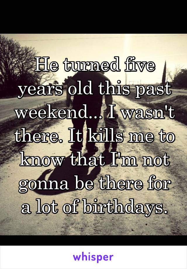 He turned five years old this past weekend... I wasn't there. It kills me to know that I'm not gonna be there for a lot of birthdays.