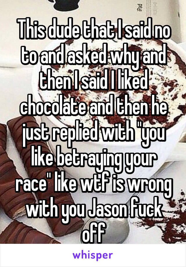 This dude that I said no to and asked why and then I said I liked chocolate and then he just replied with "you like betraying your race" like wtf is wrong with you Jason fuck off