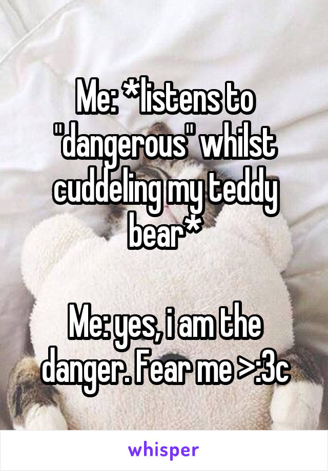 Me: *listens to "dangerous" whilst cuddeling my teddy bear*

Me: yes, i am the danger. Fear me >:3c