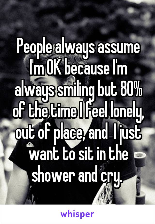 People always assume I'm OK because I'm always smiling but 80% of the time I feel lonely, out of place, and  I just want to sit in the shower and cry. 