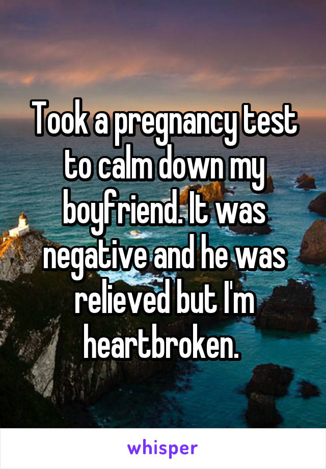 Took a pregnancy test to calm down my boyfriend. It was negative and he was relieved but I'm heartbroken. 