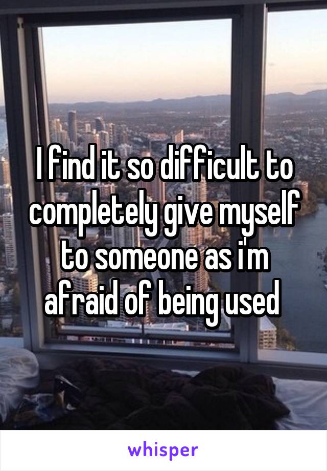 I find it so difficult to completely give myself to someone as i'm afraid of being used 