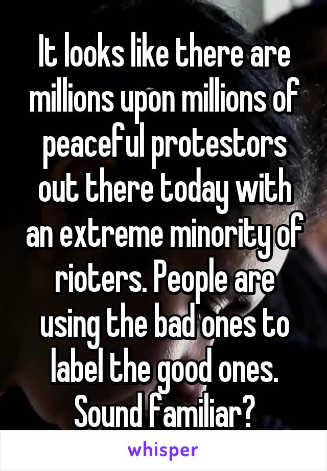 It looks like there are millions upon millions of peaceful protestors out there today with an extreme minority of rioters. People are using the bad ones to label the good ones. Sound familiar?