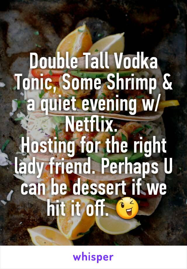 Double Tall Vodka Tonic, Some Shrimp & a quiet evening w/ Netflix. 
Hosting for the right lady friend. Perhaps U can be dessert if we hit it off. 😉