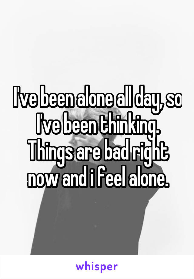 I've been alone all day, so I've been thinking. Things are bad right now and i feel alone.