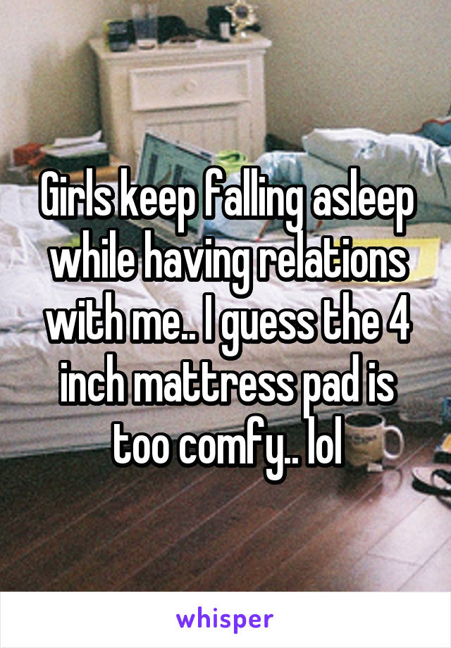 Girls keep falling asleep while having relations with me.. I guess the 4 inch mattress pad is too comfy.. lol