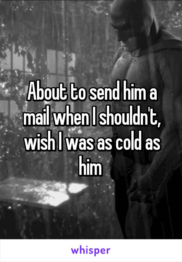 About to send him a mail when I shouldn't, wish I was as cold as him 