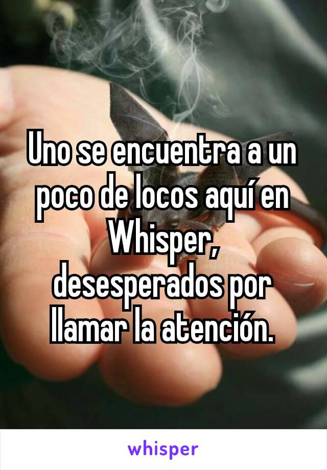 Uno se encuentra a un poco de locos aquí en Whisper, desesperados por llamar la atención.