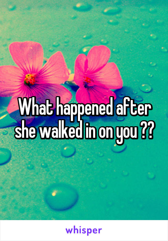 What happened after she walked in on you ??