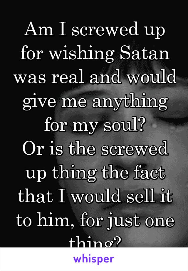 Am I screwed up for wishing Satan was real and would give me anything for my soul?
Or is the screwed up thing the fact that I would sell it to him, for just one thing?