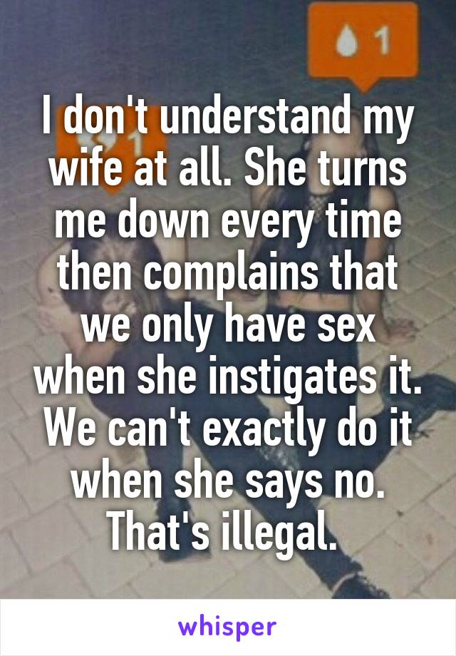 I don't understand my wife at all. She turns me down every time then complains that we only have sex when she instigates it. We can't exactly do it when she says no. That's illegal. 