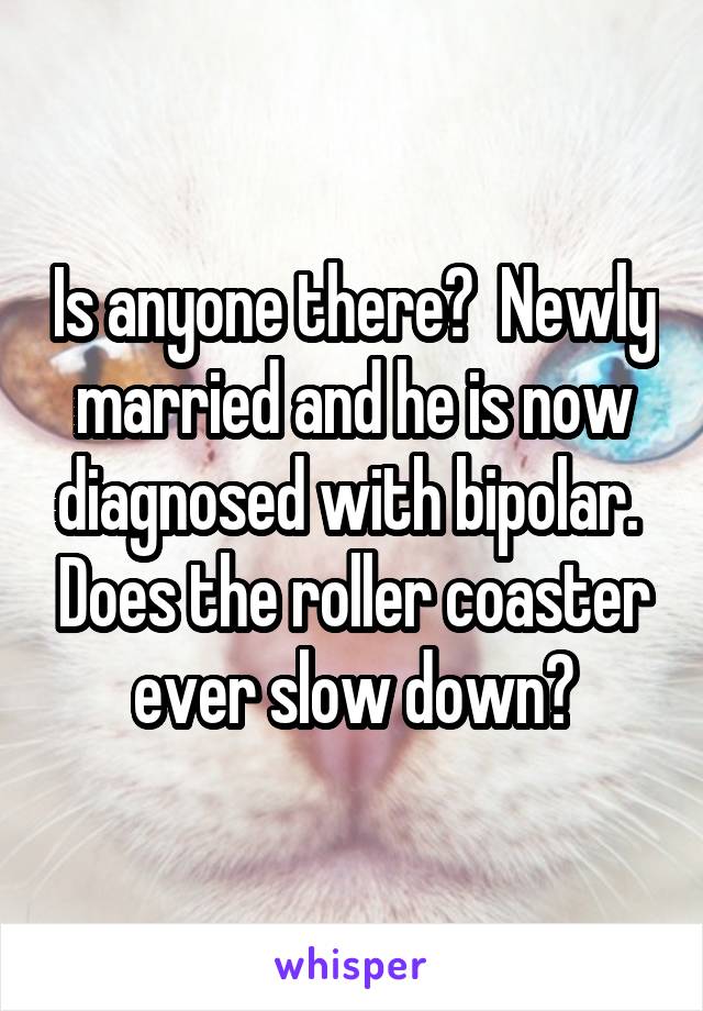 Is anyone there?  Newly married and he is now diagnosed with bipolar.  Does the roller coaster ever slow down?