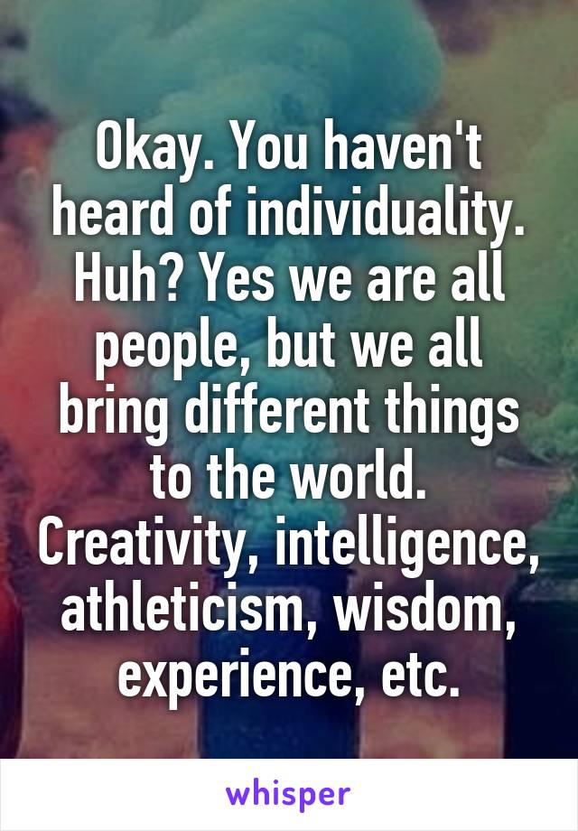 Okay. You haven't heard of individuality. Huh? Yes we are all people, but we all bring different things to the world. Creativity, intelligence, athleticism, wisdom, experience, etc.