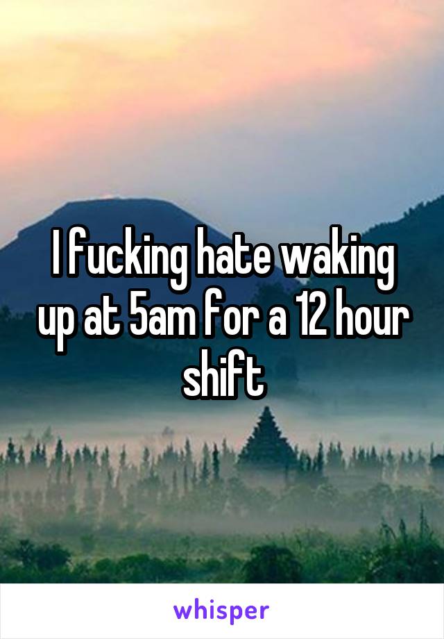 I fucking hate waking up at 5am for a 12 hour shift