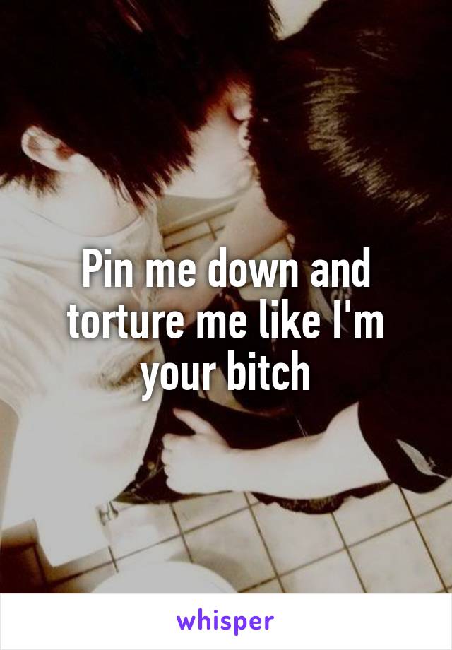 Pin me down and torture me like I'm your bitch