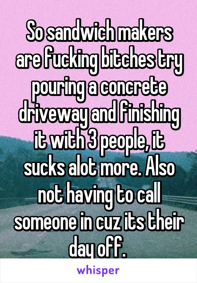 So sandwich makers are fucking bitches try pouring a concrete driveway and finishing it with 3 people, it sucks alot more. Also not having to call someone in cuz its their day off. 