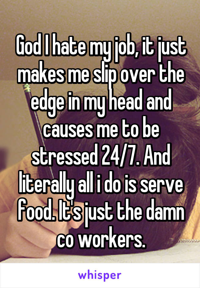 God I hate my job, it just makes me slip over the edge in my head and causes me to be stressed 24/7. And literally all i do is serve food. It's just the damn co workers.