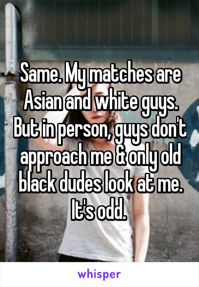 Same. My matches are Asian and white guys. But in person, guys don't approach me & only old black dudes look at me. It's odd. 