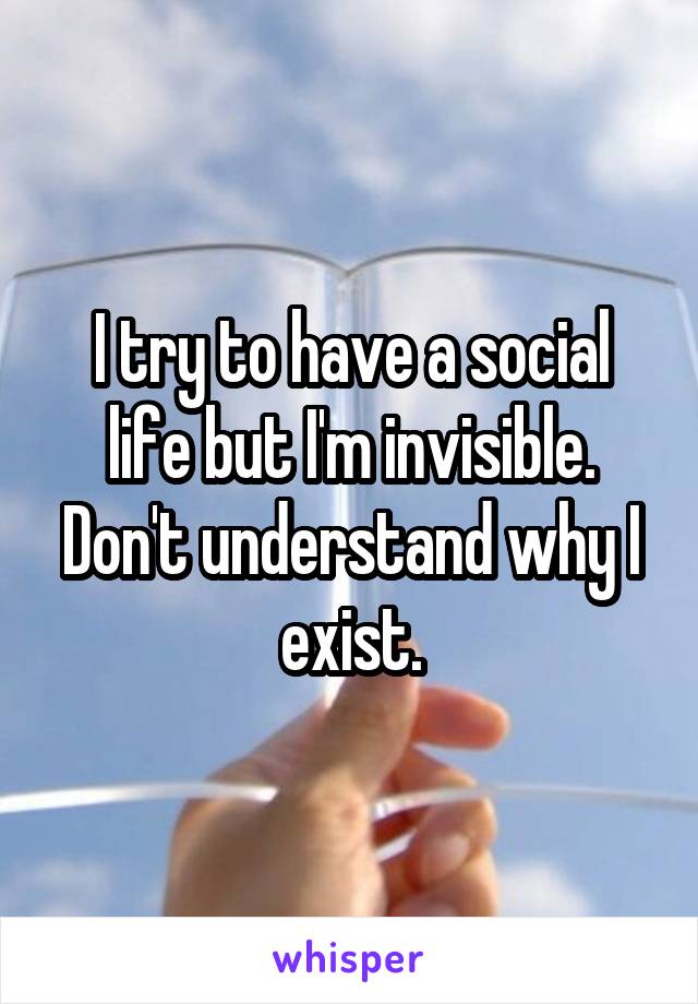 I try to have a social life but I'm invisible. Don't understand why I exist.