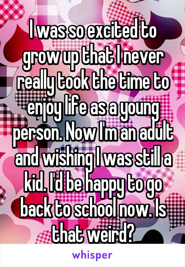 I was so excited to grow up that I never really took the time to enjoy life as a young person. Now I'm an adult and wishing I was still a kid. I'd be happy to go back to school now. Is that weird?