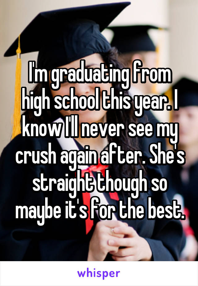 I'm graduating from high school this year. I know I'll never see my crush again after. She's straight though so maybe it's for the best.