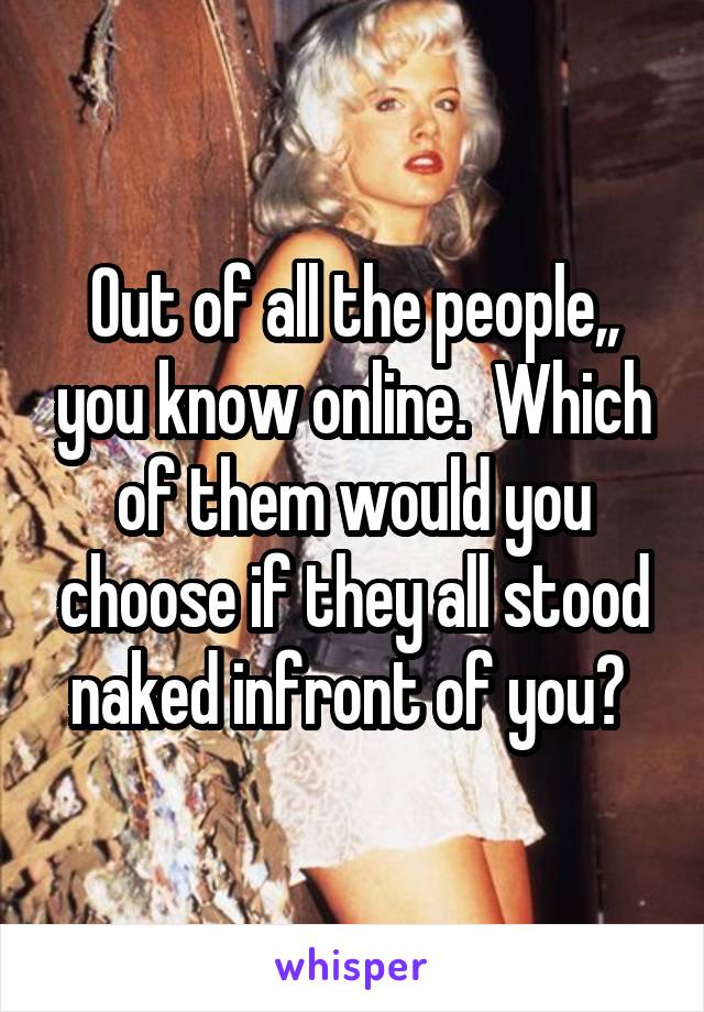 Out of all the people,, you know online.  Which of them would you choose if they all stood naked infront of you? 