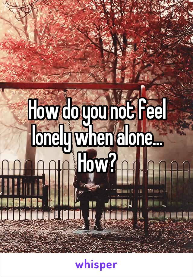 How do you not feel lonely when alone... How?