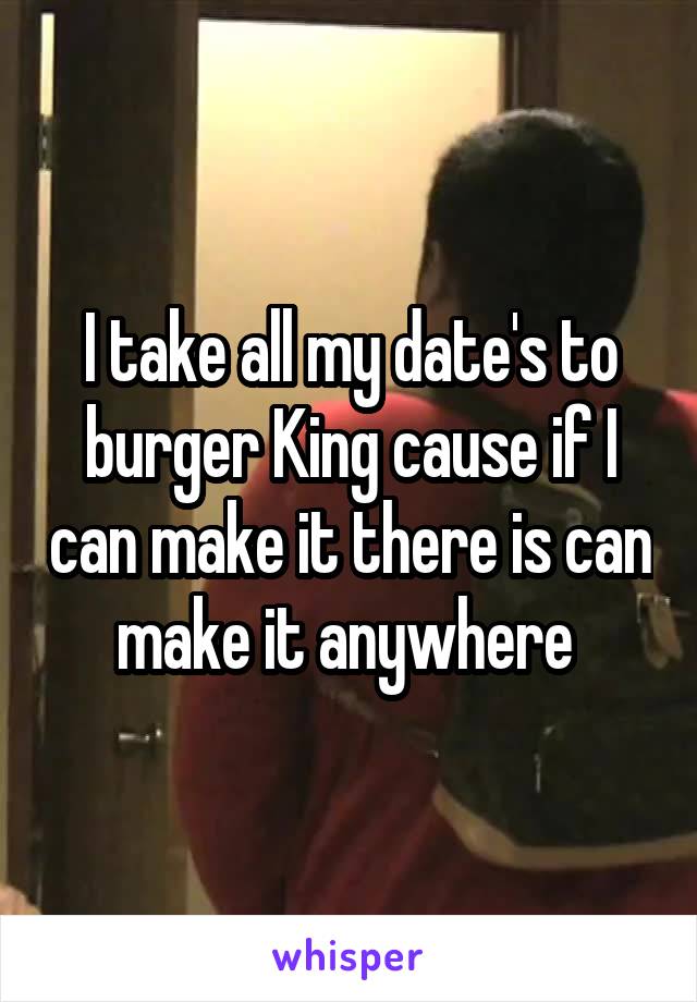 I take all my date's to burger King cause if I can make it there is can make it anywhere 