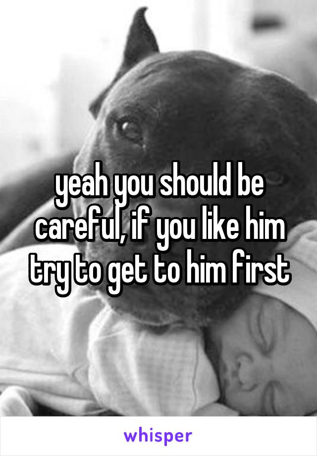 yeah you should be careful, if you like him try to get to him first